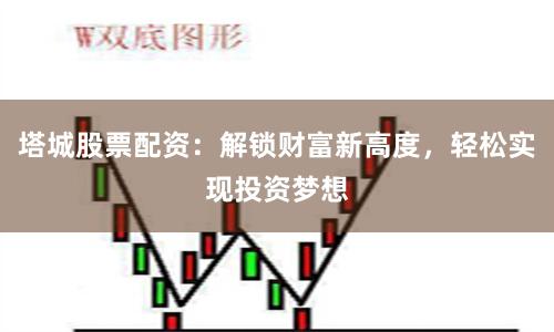 塔城股票配资：解锁财富新高度，轻松实现投资梦想