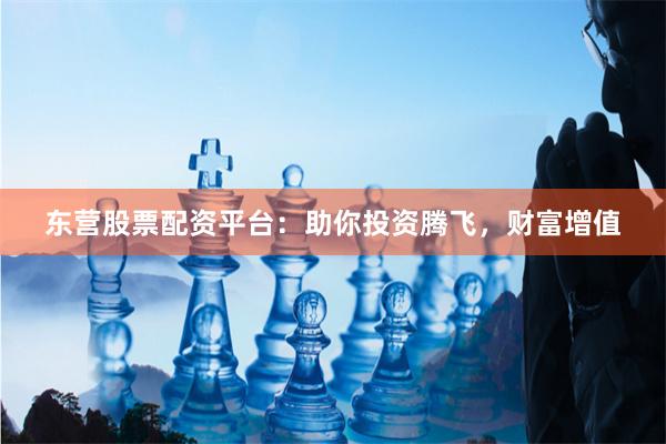 东营股票配资平台：助你投资腾飞，财富增值