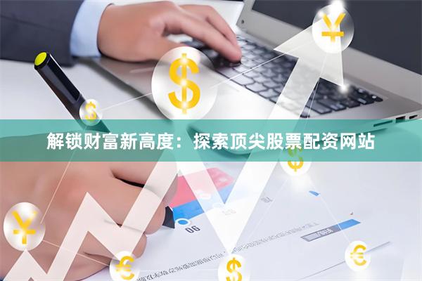 解锁财富新高度：探索顶尖股票配资网站